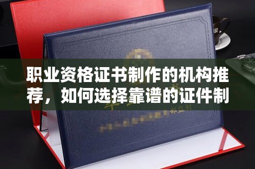 宜章职业资格证书制作的机构推荐，如何选择靠谱的证件制作公司？